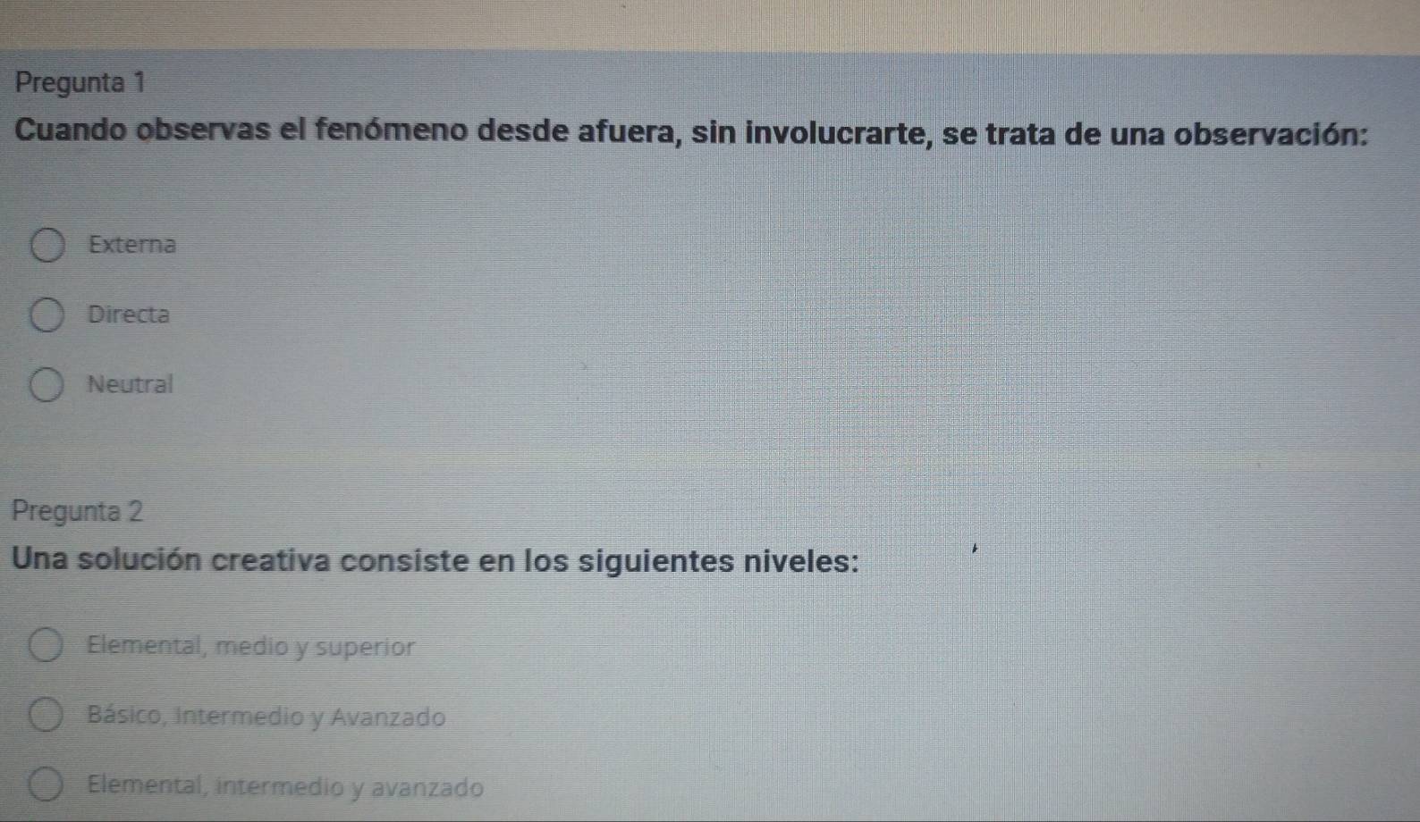 Pregunta 1
Cuando observas el fenómeno desde afuera, sin involucrarte, se trata de una observación:
Externa
Directa
Neutral
Pregunta 2
Una solución creativa consiste en los siguientes niveles:
Elemental, medio y superior
Básico, Intermedio y Avanzado
Elemental, intermedio y avanzado