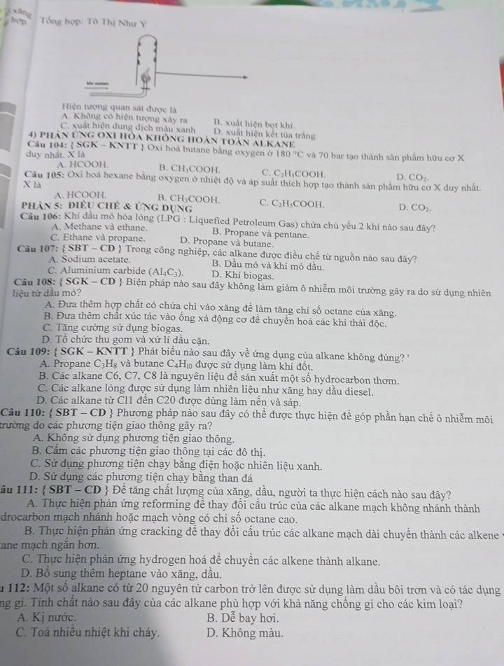 xǎng
hợp  Tổng hợp: Tô Thị Như Ý
Hiện tượng quan sát được là
A. Không có hiện tượng xây ra B. xuất hiện bọt khí
C. xuất hiện dung dịch màu xanh D. xuất hiện kết tủa trắng
4) phân ứng OXI hòa không hoàn toàn alKane
Câu 104:  SGK - KNTT  Oxi hoá butane bằng oxygen ở
duy nhất. X là 180°C và 70 bar tạo thành sản phẩm hữu cơ X
A. HCOOH
B. CH₃COOH. C. C_21 LCOOH D. CO_2.
Câu 105: Oxi hoá hexane bằng oxygen ở nhiệt độ và áp suất thích hợp tạo thành sản phẩm hữu cơ X duy nhất.
X là
A. HCOOH. B. CH;COOH. C. C_2H_5 D. CO_2.
phản 5: điều chẻ & ứng dụng COOH
Câu 106: Khi đầu mỏ hóa lóng LPC 9 : Liquefied Petroleum Gas) chứa chủ yểu 2 khí nào sau đây?
A. Methane và ethane. B. Propane và pentane.
C. Ethane và propane. D. Propane và butane.
Câu 1 07:  SBT - CD  Trong công nghiệp, các alkane được điều chế từ nguồn nào sau đây?
A. Sodium acetate. B. Dầu mỏ và khí mỏ dầu
C. Aluminium carbide (AI_4C_3). D. Khí biogas.
Câu 108:  SGK - CD  Biện pháp nào sau đây không làm giảm ô nhiễm môi trường gây ra do sử dụng nhiên
liệu từ dầu mỏ?
A. Đưa thêm hợp chất có chứa chì vào xăng để làm tăng chi số octane của xăng.
B. Đưa thêm chất xúc tác vào ổng xả động cơ để chuyển hoá các khí thải độc.
C. Tăng cường sử dụng biogas.
D. Tổ chức thu gom và xử lí dầu cặn.
Câu 109:  SGK-KNTT  Phát biểu nào sau đây về ứng dụng của alkane không đúng  '
A. Propane C_3H_8 và butane C_4H_10 được sử dụng làm khí đốt.
B. Các alkane C6, C7, C8 là nguyên liệu để sản xuất một số hydrocarbon thơm.
C. Các alkane lỏng được sử dụng làm nhiên liệu như xăng hay dầu diesel.
D. Các alkane từ Cl1 đến C20 được dùng làm nến và sáp.
Câu 110:  S B T -CD  Phương pháp nào sau đây có thể được thực hiện để góp phần hạn chế ô nhiễm môi
trường do các phương tiện giao thông gây ra?
A. Không sử dụng phương tiện giao thông.
B. Cẩm các phương tiện giao thông tại các đô thị.
C. Sử dụng phương tiện chạy bằng điện hoặc nhiên liệu xanh.
D. Sử dụng các phương tiện chạy bằng than đá
âu 111:  SBT-CD # Để tăng chất lượng của xăng, dầu, người ta thực hiện cách nào sau đây?
A. Thực hiện phản ứng reforming đề thay đổi cấu trúc của các alkane mạch không nhánh thành
drocarbon mạch nhánh hoặc mạch vòng có chỉ sổ octane cao.
B. Thực hiện phản ứng cracking để thay đổi cấu trúc các alkane mạch dài chuyền thành các alkene
ane mạch ngăn hơn.
C. Thực hiện phản ứng hydrogen hoá để chuyền các alkene thành alkane.
D. Bồ sung thêm heptane vào xăng, dầu.
*  112: Một số alkane có từ 20 nguyên tử carbon trở lên được sử dụng làm dầu bôi trơn và có tác dụng
ng gi. Tính chất nào sau đây của các alkane phù hợp với khả năng chống gi cho các kim loại?
A. Kị nước. B. Dễ bay hơi.
C. Toà nhiều nhiệt khi cháy. D. Không màu.