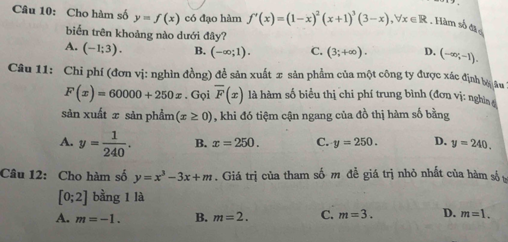 Cho hàm số y=f(x) có đạo hàm f'(x)=(1-x)^2(x+1)^3(3-x), forall x∈ R. Hàm số đão
biến trên khoảng nào dưới đây?
A. (-1;3).
B. (-∈fty ;1). C. (3;+∈fty ). D. (-∈fty ;-1). 
Câu 11: Chi phí (đơn vị: nghìn đồng) để sản xuất x sản phẩm của một công ty được xác định bởi âu
F(x)=60000+250x. Gọi overline F(x) là hàm số biểu thị chi phí trung bình (đơn vị: nghìn đ
sản xuất x sản phẩm (x≥ 0) , khi đó tiệm cận ngang của đồ thị hàm số bằng
A. y= 1/240 .
B. x=250. C. y=250. D. y=240. 
Câu 12: Cho hàm số y=x^3-3x+m. Giá trị của tham số m để giá trị nhỏ nhất của hàm số tự
[0;2] bằng 1 là
A. m=-1. B. m=2.
C. m=3. D. m=1.