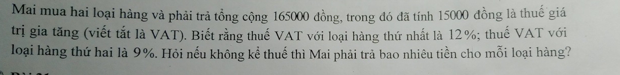 Mai mua hai loại hàng và phải trả tổng cộng 165000 đồng, trong đó đã tính 15000 đồng là thuế giá 
trị gia tăng (viết tắt là VAT). Biết rằng thuế VAT với loại hàng thứ nhất là 12%; thuế VAT với 
loại hàng thứ hai là 9%. Hỏi nếu không kể thuế thì Mai phải trả bao nhiêu tiền cho mỗi loại hàng?