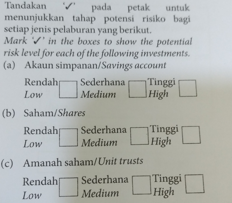 Tandakan pada petak untuk
menunjukkan tahap potensi risiko bagi
setiap jenis pelaburan yang berikut.
Mark √’ in the boxes to show the potential
risk level for each of the following investments.
(a) Akaun simpanan/Savings account
Rendah Sederhana Tinggi
Low □ Medium High
(b) Saham/Shares
Rendah Sederhana Tinggi
Low° Medium High
(c) Amanah saham/Unit trusts
Rendah Sederhana Tinggi
Low □ Medium High □