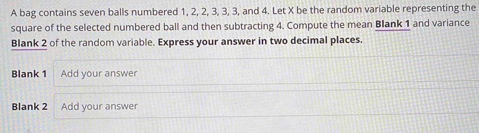 A bag contains seven balls numbered 1, 2, 2, 3, 3, 3, and 4. Let X be the random variable representing the 
square of the selected numbered ball and then subtracting 4. Compute the mean Blank 1 and variance 
Blank 2 of the random variable. Express your answer in two decimal places. 
Blank 1 Add your answer 
Blank 2 Add your answer