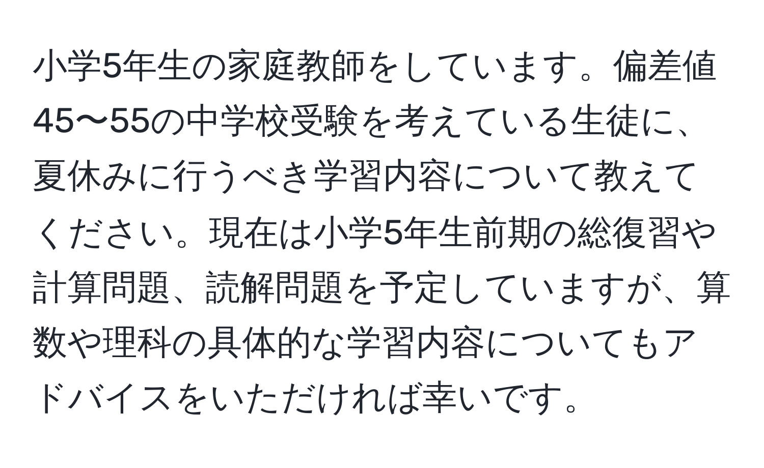 小学5年生の家庭教師をしています。偏差値45〜55の中学校受験を考えている生徒に、夏休みに行うべき学習内容について教えてください。現在は小学5年生前期の総復習や計算問題、読解問題を予定していますが、算数や理科の具体的な学習内容についてもアドバイスをいただければ幸いです。