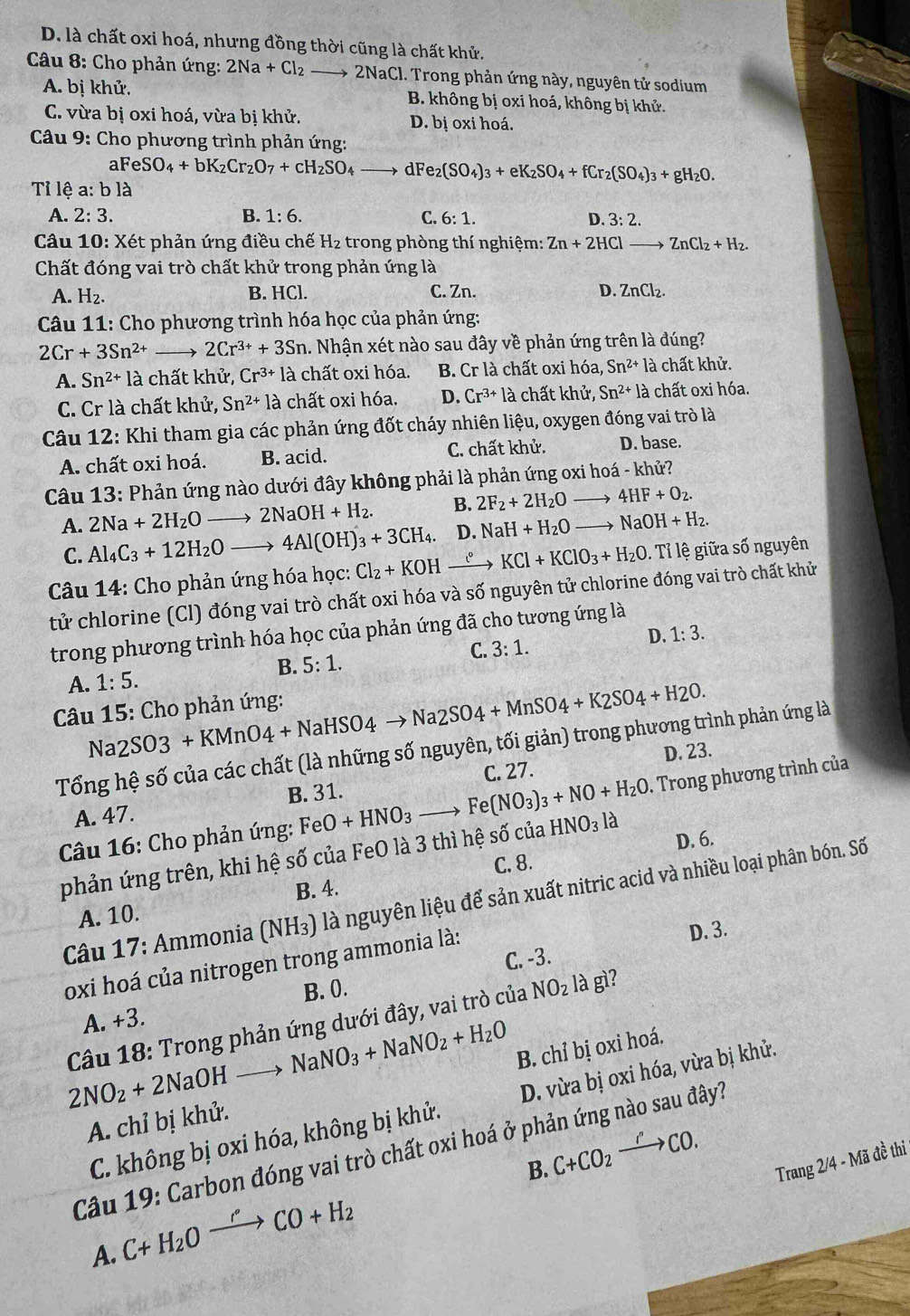 D. là chất oxi hoá, nhưng đồng thời cũng là chất khử.
*  Câu 8: Cho phản ứng: 2Na+Cl_2 _  2NaCl. Trong phản ứng này, nguyên tử sodium
A. bị khử. B. không bị oxi hoá, không bị khử.
C. vừa bị oxi hoá, vừa bị khử. D. bị oxi hoá.
Câu 9: Cho phương trình phản ứng:
aFeSO_4+bK_2Cr_2O_7+cH_2SO_4 dF e_2(SO_4)_3+eK_2SO_4+fCr_2(SO_4)_3+gH_2O.
Tỉ lệ a:bld
A. 2:3. B. 1:6. C. 6:1. D. 3:2.
Câu 10: Xét phản ứng điều chế H₂ trong phòng thí nghiệm: Zn+2HClto ZnCl_2+H_2.
Chất đóng vai trò chất khử trong phản ứng là
A. H_2. B. HCl. C. Zn. D. ZnCl_2.
*  Câu 11: Cho phương trình hóa học của phản ứng:
2Cr+3Sn^(2+) to 2Cr^(3+)+3Sn. Nhận xét nào sau đây về phản ứng trên là đúng?
A. Sn^(2+)1 là chất khử, Cr^(3+)la chất oxi hóa. B. Cr là chất oxi hóa, Sn^(2+) là chất khử.
C. Cr là chất khử, Sn^(2+)la chất oxi hóa. D. Cr^(3+)la chất khử, Sn^(2+) là chất oxi hóa.
Câu 12: Khi tham gia các phản ứng đốt cháy nhiên liệu, oxygen đóng vai trò là
A. chất oxi hoá. B. acid. C. chất khử. D. base.
Câu 13: Phản ứng nào dưới đây không phải là phản ứng oxi hoá - khử?
A. 2Na+2H_2Oto 2NaOH+H_2. B. 2F_2+2H_2Oto 4HF+O_2.
C. Al_4C_3+12H_2Oto 4Al(OH)_3+3CH_4. D. NaH+H_2Oto NaOH+H_2.
Câu 14: Cho phản ứng hóa học: Cl_2+KOH xrightarrow t^0 KCl+KClO_3+H_2O. Tỉ lệ giữa số nguyên
tử chlorine (Cl) đóng vai trò chất oxi hóa và số nguyên tử chlorine đóng vai trò chất khử
trong phương trình hóa học của phản ứng đã cho tương ứng là
A. 1:5. B. 5:1. C. 3:1. D. 1:3.
Na2SO3+KMnO4+NaHSO4to Na2SO4+MnSO4+K2SO4+H2O.
Câu 15: Cho phản ứng:
Tổng hệ số của các chất (là những số nguyên, tối giản) trong phương trình phản ứng là
C. 27. D. 23.
A. 47. B. 31.
Câu 16: Cho phản ứng: FeO+HNO_3 Fe(NO_3)_3+NO+H_2O. Trong phương trình của
phản ứng trên, khi hệ số của FeO là 3 thì hệ số của HNO_3la
B. 4. C. 8. D. 6.
Câu 17: Ammonia (NH_3) là nguyên liệu để sản xuất nitric acid và nhiều loại phân bón. Số
A. 10.
C. -3. D. 3.
oxi hoá của nitrogen trong ammonia là:
B. ().
Câu 18: Trong phản ứng dưới đây, vai trò cu A NO_2 là gì?
A. +3.
NaNO_3+NaNO_2+H_2O
B. chỉ bị oxi hoá.
2NO_2+2NaOHto
C. không bị oxi hóa, không bị khử. D. vừa bị oxi hóa, vừa bị khử.
A. chỉ bị khử.
Câu 19: Carbon đóng vai trò chất oxi hoá ở phản ứng nào sau đây?
B.
A. C+H_2Oxrightarrow rCO+H_2 C+CO_2xrightarrow rCO.
Trang 2/4· N đã đề thi