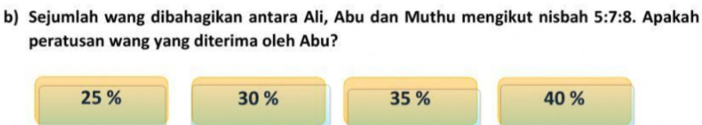 Sejumlah wang dibahagikan antara Ali, Abu dan Muthu mengikut nisbah 5:7:8. Apakah
peratusan wang yang diterima oleh Abu?
25 % 30 % 35 % 40 %