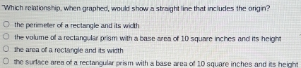 "Which relationship, when graphed, would show a straight line that includes the origin?
the perimeter of a rectangle and its width
the volume of a rectangular prism with a base area of 10 square inches and its height
the area of a rectangle and its width
the surface area of a rectangular prism with a base area of 10 square inches and its height