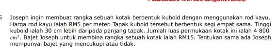 Joseph ingin membuat rangka sebuah kotak berbentuk kuboid dengan menggunakan rod kayu. 
Harga rod kayu ialah RM5 per meter. Tapak kuboid tersebut berbentuk segi empat sama. Tinggi 
kuboid ialah 30 cm lebih daripada panjang tapak. Jumlah luas permukaan kotak ini ialah 4 800
cm^2 , Bajet Joseph untuk membina rangka sebuah kotak ialah RM15. Tentukan sama ada Joseph 
mempunyai bajet yang mencukupi atau tidak.