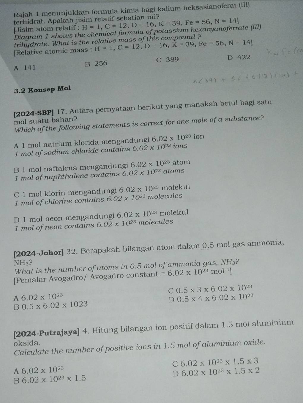 Rajah 1 menunjukkan formula kimia bagi kalium heksasianoferat (III)
terhidrat. Apakah jisim relatif sebatian ini?
[Jisim atom relatif : H=1,C=12,O=16,K=39,Fe=56,N=14]
Diagram 1 shows the chemical formula of potassium hexacyanoferrate (III)
trihydrate. What is the relative mass of this compound ?
[Relative atomic mass : H=1,C=12,O=16,K=39,Fe=56,N=14]
A 141 B 256 C 389 D 422
3.2 Konsep Mol
[2024-SBP] 17. Antara pernyataan berikut yang manakah betul bagi satu
mol suatu bahan?
Which of the following statements is correct for one mole of a substance?
A 1 mol natrium klorida mengandungi 6.02* 10^(23) ion
1 mol of sodium chloride contains 6.02* 10^(23) ions
B 1 mol naftalena mengandungi 6.02* 10^(23) atom
1 mol of naphthalene contains 6.02* 10^(23) atoms
C 1 mol klorin mengandungi 6.02* 10^(23) molekul
1 mol of chlorine contains 6.02* 10^(23) molecules
D 1 mol neon mengandungi 6.02* 10^(23) molekul
1 mol of neon contains 6.02* 10^(23) molecules
[2024-Johor] 32. Berapakah bilangan atom dalam 0.5 mol gas ammonia,
N H_3 ?
What is the number of atoms in 0.5 mol of ammonia gas, NH₃?
[Pemalar Avogadro/ Avogadro constant =6.02* 10^(23)mol^(-1)]
C 0.5* 3* 6.02* 10^(23)
A 6.02* 10^(23)
D 0.5* 4* 6.02* 10^(23)
B 0.5* 6.02* 1023
[2024-Putrajaya] 4. Hitung bilangan ion positif dalam 1.5 mol aluminium
oksida.
Calculate the number of positive ions in 1.5 mol of aluminium oxide.
C 6.02* 10^(23)* 1.5* 3
A 6.02* 10^(23)
D 6.02* 10^(23)* 1.5* 2
B 6.02* 10^(23)* 1.5