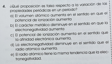 ¿Qué proposición es falsa respecto a la variación de las
propiedades periódicas en un período?
a) El volumen atómico aumenta en el sentido en que el
potencial de ionización aumenta
b) El carácter metálico disminuye en el sentido en que la
electronegatividad aumenta
c) El potencial de ionización aumenta en el sentido que
la afinidad electrónica aumenta.
d) La electronegatividad disminuye en el sentido que el
radio atómico aumenta.
e) El radio atómico tiene la misma tendencia que la elec-
tronegatividad.