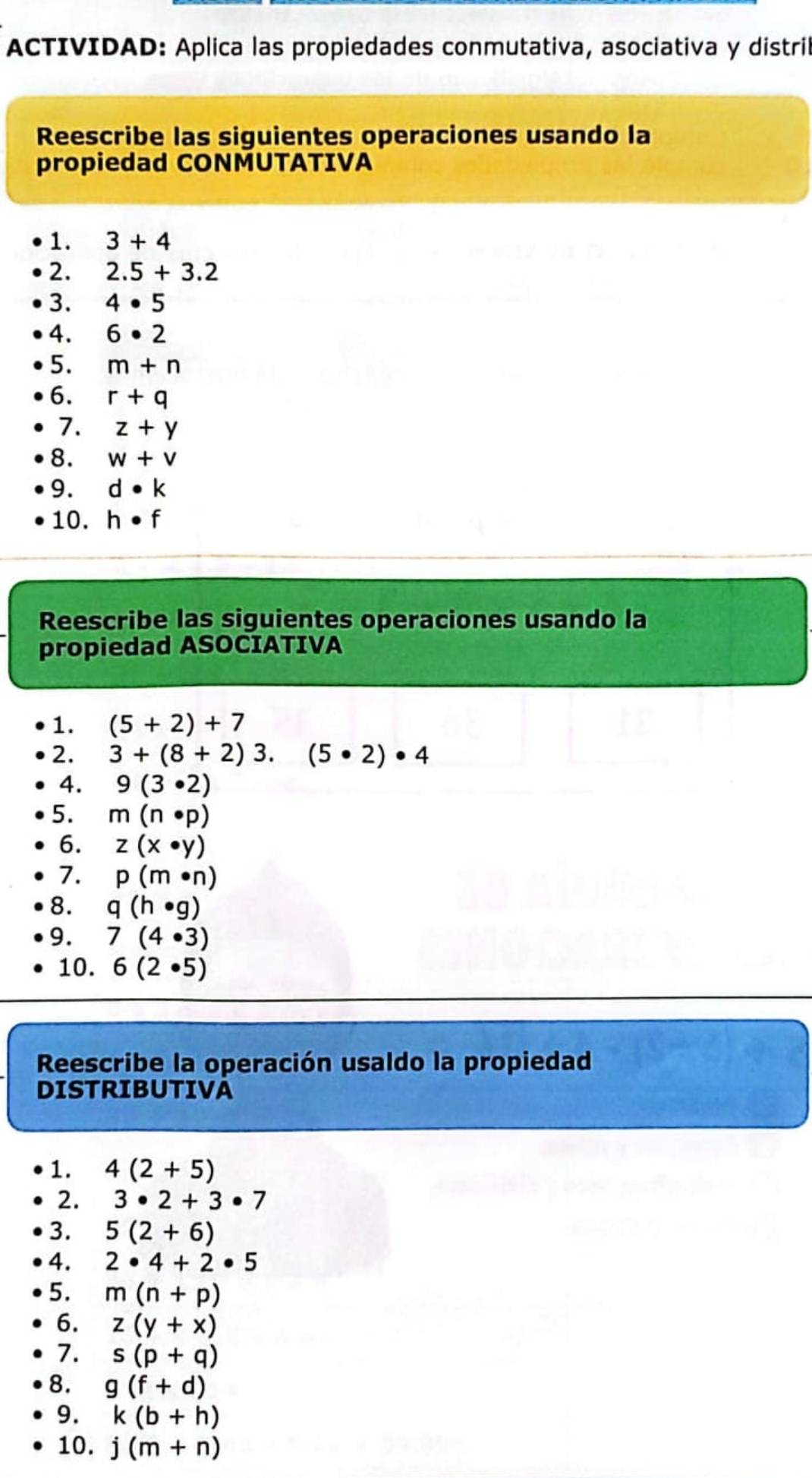 ACTIVIDAD: Aplica las propiedades conmutativa, asociativa y distril 
Reescribe las siguientes operaciones usando la 
propiedad CONMUTATIVA 
1. 3+4
2. 2.5+3.2
3. 4· 5
4. 6· 2
5. m+n
6. r+q
7. z+y
8. w+v
9. d· k
10. h· f
Reescribe las siguientes operaciones usando la 
propiedad ASOCIATIVA 
1. (5+2)+7
2. 3+(8+2)3.(5· 2)· 4
4. 9(3· 2)
5. m(n· p)
6. z(x· y)
7. p(m· n)
8. q(h· g)
9. 7(4· 3)
10. 6(2· 5)
Reescribe la operación usaldo la propiedad 
DISTRIBUTIVA 
1. 4(2+5)
2. 3· 2+3· 7
3. 5(2+6)
4. 2· 4+2· 5
5. m(n+p)
6. z(y+x)
7. s(p+q)
8. g(f+d)
9. k(b+h)
10. j(m+n)