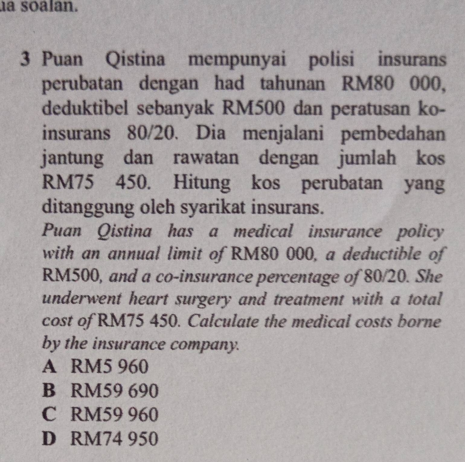 a soalan.
3 Puan Qistina mempunyai polisi insurans
perubatan dengan had tahunan RM80 000,
deduktibel sebanyak RM500 dan peratusan ko-
insurans 80/20. Dia menjalani pembedahan
jantung dan rawatan dengan jumlah kos
RM75 450. Hitung kos perubatan yang
ditanggung oleh syarikat insurans.
Puan Qistina has a medical insurance policy
with an annual limit of RM80 000, a deductible of
RM500, and a co-insurance percentage of 80/20. She
underwent heart surgery and treatment with a total
cost of RM75 450. Calculate the medical costs borne
by the insurance company.
A RM5 960
B RM59 690
C RM59 960
D RM74 950