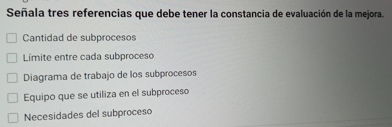 Señala tres referencias que debe tener la constancia de evaluación de la mejora.
Cantidad de subprocesos
Límite entre cada subproceso
Diagrama de trabajo de los subprocesos
Equipo que se utiliza en el subproceso
Necesidades del subproceso