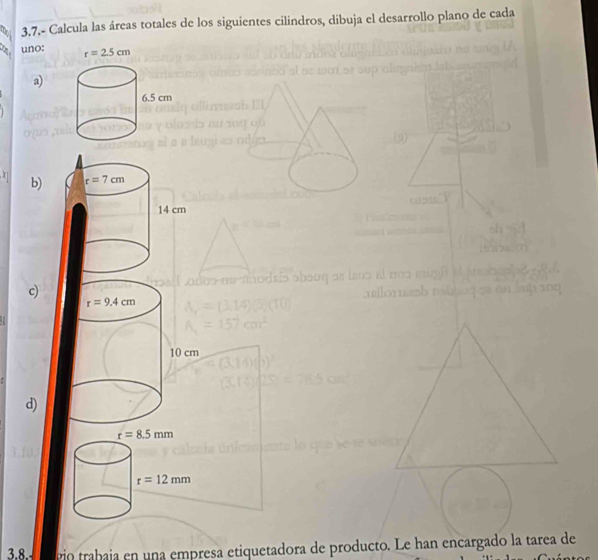 mot 3.7.- Calcula las áreas totales de los siguientes cilindros, dibuja el desarrollo plano de cada
con uno:
a)
b)
c)
r=9.4cm
10 cm
d)
r=8.5mm
r=12mm
3.8. go trabaja en una empresa etiquetadora de producto. Le han encargado la tarea de