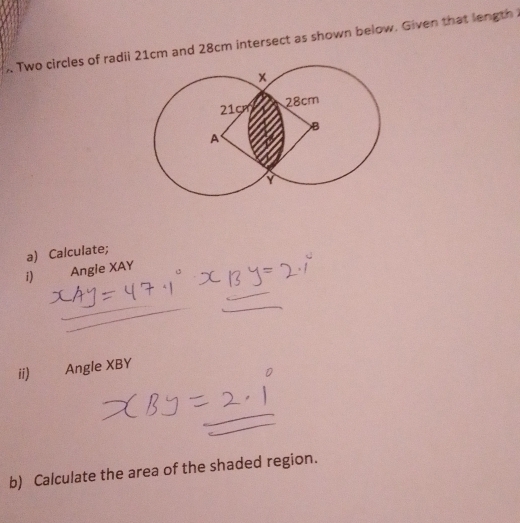 Two circles of radii 21cm and 28cm intersect as shown below. Given that length 
a) Calculate; 
i) Angle XAY
ii) Angle XBY
b) Calculate the area of the shaded region.