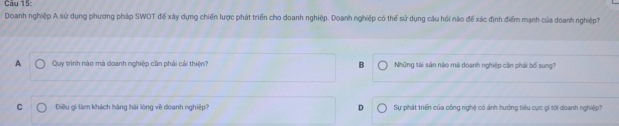 Doanh nghiệp A sử dụng phương pháp SWOT để xây dựng chiến lược phát triển cho doanh nghiệp. Doanh nghiệp có thể sử dụng câu hỏi nào để xác định điểm mạnh của doanh nghiệp?
A Quy trình nào mà doanh nghiệp cần phải cải thiện? B Những tài sản nào mà doanh nghiệp cần phải bố sung?
C Điều gì làm khách hàng hài lòng về doanh nghiệp? D Sự phát triển của công nghệ có ảnh hưởng tiêu cực gì tới doanh nghiệp?