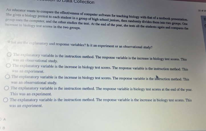 on to Data Collection
1.0 ofl 1
An educator wants to compare the effectiveness of computer software for teaching biology with that of a textbook presentation.
She gives a biology pretest to each student in a group of high school juniors, then randomly divides them into two groups. Ose 
group uses the computer, and the other studies the text. At the end of the year, she tests all the students again and compares the
increase in biology test scores in the two groups.
What are the explanatory and response variables? Is it an experiment or an observational study?
The explanatory variable is the instruction method. The response variable is the increase in biology test scores. This
was an observational study.
The explanatory variable is the increase in biology test scores. The response variable is the instruction method. This
was an experiment.
The explanatory variable is the increase in biology test scores. The response variable is the instruction method. This
was an observational study.
The explanatory variable is the instruction method. The response variable is biology test scores at the end of the year.
This was an experiment.
The explanatory variable is the instruction method. The response variable is the increase in biology test scores. This
was an experiment.
A
B