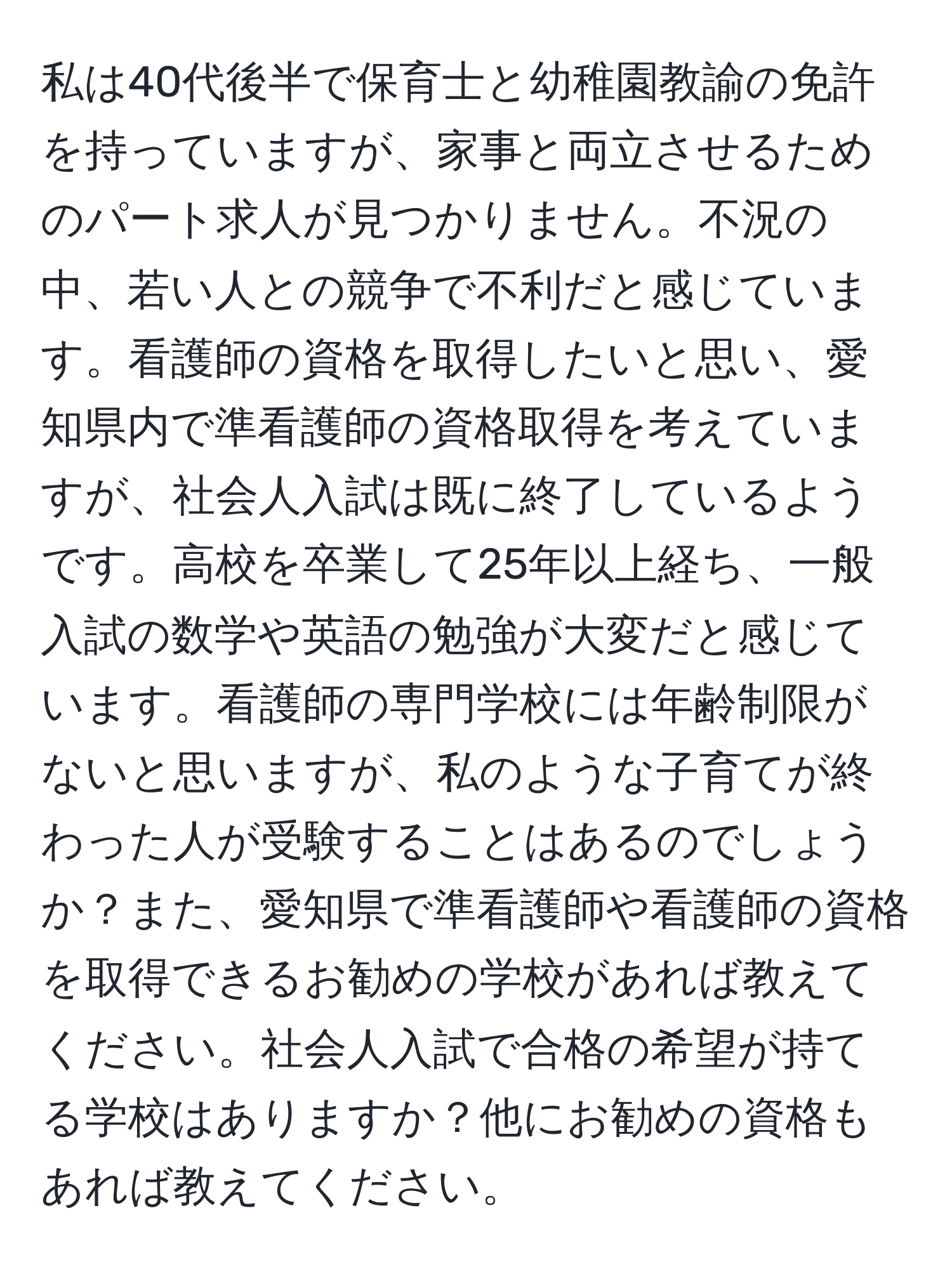 私は40代後半で保育士と幼稚園教諭の免許を持っていますが、家事と両立させるためのパート求人が見つかりません。不況の中、若い人との競争で不利だと感じています。看護師の資格を取得したいと思い、愛知県内で準看護師の資格取得を考えていますが、社会人入試は既に終了しているようです。高校を卒業して25年以上経ち、一般入試の数学や英語の勉強が大変だと感じています。看護師の専門学校には年齢制限がないと思いますが、私のような子育てが終わった人が受験することはあるのでしょうか？また、愛知県で準看護師や看護師の資格を取得できるお勧めの学校があれば教えてください。社会人入試で合格の希望が持てる学校はありますか？他にお勧めの資格もあれば教えてください。