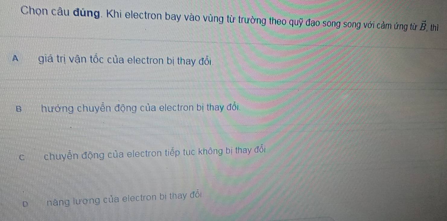 Chọn câu đúng. Khi electron bay vào vùng từ trường theo quỹ đạo song song với cảm ứng từ vector B , thì
A giá trị vận tốc của electron bị thay đổi
Bhướng chuyển động của electron bị thay đổi.
C chuyển động của electron tiếp tục không bị thay đổi
D năng lượng của electron bị thay đổi