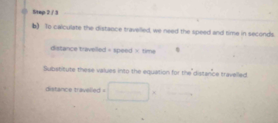 To calculate the distance travelled, we need the speed and time in seconds. 
distance travelled = speed × time 
Substitute these values into the equation for the distance travelled. 
distance travelled = 
χ