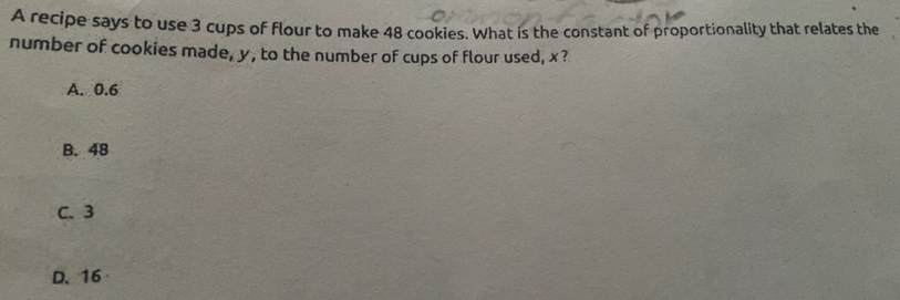 A recipe says to use 3 cups of flour to make 48 cookies. What is the constant of proportionality that relates the
number of cookies made, y, to the number of cups of flour used, x?
A. 0.6
B. 48
C. 3
D. 16