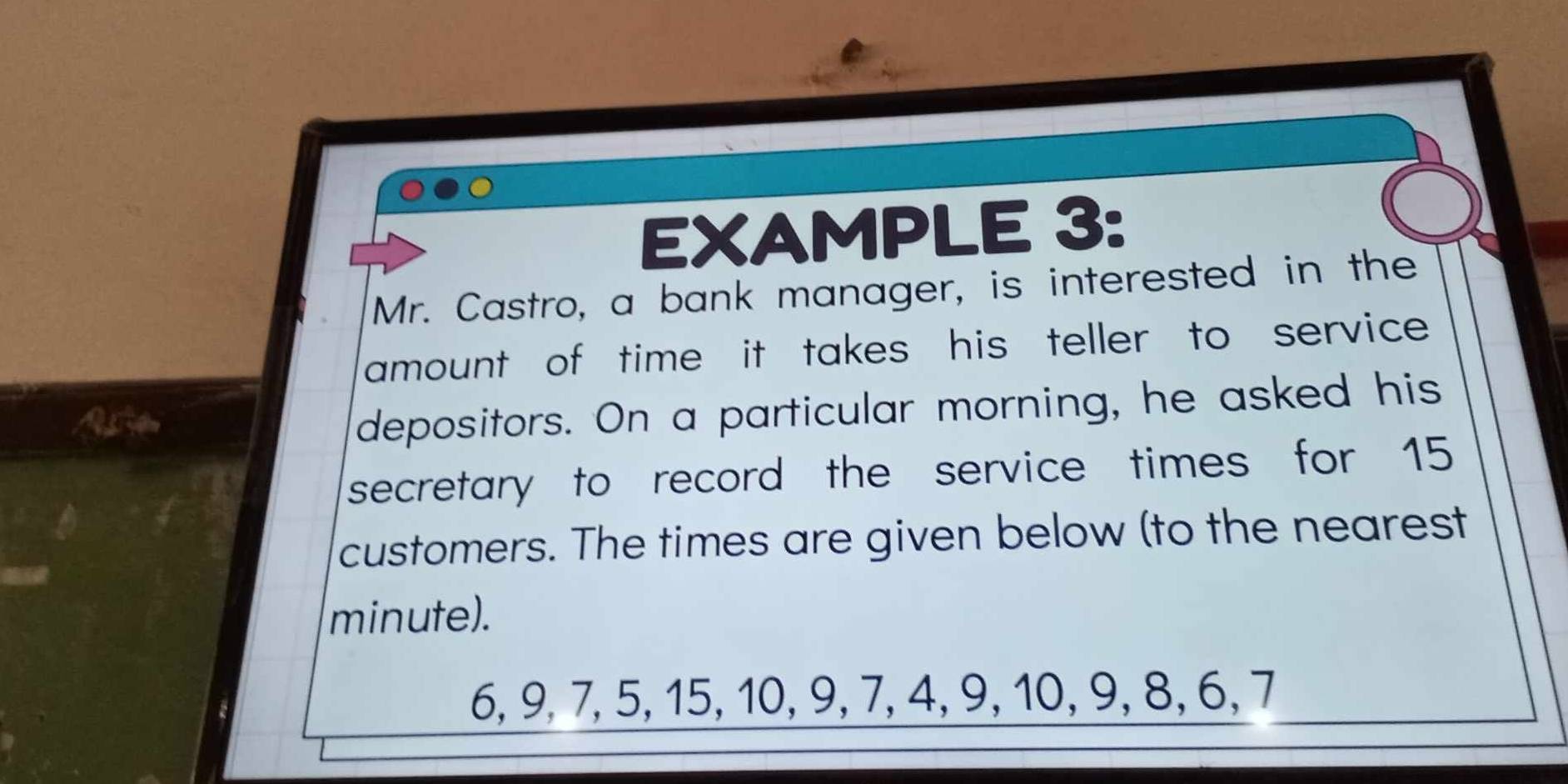 EXAMPLE 3: 
Mr. Castro, a bank manager, is interested in the 
amount of time it takes his teller to service . 
A pe 
depositors. On a particular morning, he asked his 
secretary to record the service times for 15
customers. The times are given below (to the nearest 
minute).
6, 9, 7, 5, 15, 10, 9, 7, 4, 9, 10, 9, 8, 6, 7