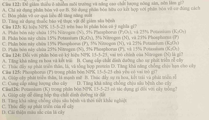 Để giảm thiểu ô nhiễm môi trường và nâng cao chất lượng nông sản, nên làm gì?
A. Chỉ sử dụng phân bón vô cơ B. Sử dụng phân bón hữu cơ kết hợp với phân bón vô cơ đúng cách
C. Bón phân vô cơ quá liều để tăng năng suất
D. Tăng sử dụng thuốc bảo vệ thực vật để giảm sâu bệnh
Câu 123: Kí hiệu NPK 15-5-25 trên bao bì phân bón có ý nghĩa gì?
A. Phân bón này chứa 15% Nitrogen (N), 5% Phosphorus (P_2O_5) , và 25% Potassium (K_2O_5)
B. Phân bón này chứa 15% Potassium (K_2O_5) , 5% Nitrogen (N), và 25% Phosphorus (P)
C. Phân bón này chứa 15% Phosphorus (P), 5% Nitrogen (N), và 25% Potassium (K_2O_5)
D. Phân bón này chứa 25% Nitrogen (N), 5% Phosphorus (P), và 15% Potassium (K_2O_5)
Câu 124: Đối với phân bón có ký hiệu NPK 15-5-25, vai trò chính của Nitrogen (N) là gì?
A. Tăng khả năng ra hoa và kết trái B. Cung cấp chất dinh dưỡng cho sự phát triển rễ cây
C. Thúc đầy sự phát triển thân, lá, và tổng hợp protein D. Tăng khả năng chồng chịu hạn cho cây
Câu 125: Phosphorus (P) trong phân bón NPK 15-5-25 chủ yểu có vai trò gì?
A. Giúp cây phát triển thân, lá mạnh mẽ B. Thúc đầy sự ra hoa, kết trái và phát triển rễ
C. Cung cấp năng lượng cho cây D. Tăng khả năng chống chịu sâu bệnh cho cây
Câu126: Potassium (K) trong phân bón NPK 15-5-25 có tác dụng gì đổi với cây trồng?
A. Giúp cây dễ dàng hấp thụ chất dinh dưỡng từ đất
B. Tăng khả năng chống chịu sâu bệnh và thời tiết khắc nghiệt
C. Thúc đầy sự phát triển của rễ cây
D. Cải thiện màu sắc của lá cây