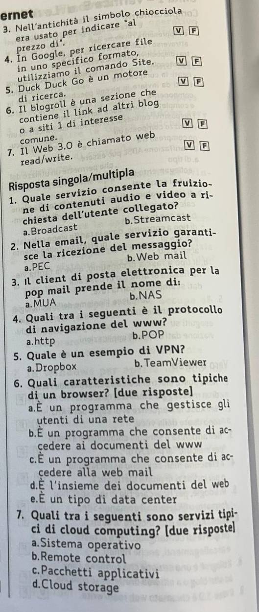 ernet
3. Nell’antichità il simbolo chiocciola
era usato per indicare "al
v F
prezzo di".
4. In Google, per ricercare file
in uno specifico formato,
utilizziamo il comando Site. v F
5. Duck Duck Go è un motore
di ricerca. v F
6. Il blogroll è una sezione che
contiene il link ad altri blog
V F
o a siti 1 di interesse
comune.
7. Il Web 3.0 è chiamato web
v F
read/write.
Risposta singola/multipla
1. Quale servizio consente la fruizio-
ne di contenuti audio e video a ri-
chiesta dell’utente collegato?
a.Broadcast b. Streamcast
2. Nella email, quale servizio garanti-
sce la ricezione del messaggio?
a.PEC b.Web mail
3. Il client di posta elettronica per la
pop mail prende il nome di:
a.MUA b.NAS
4. Quali tra i seguenti è il protocollo
di navigazione del www?
a.http b.POP
5. Quale è un esempio di VPN?
a.Dropbox b. TeamViewer
6. Quali caratteristiche sono tipiche
di un browser? [due risposte]
a.É un programma che gestisce gli
utenti di una rete
b.É un programma che consente di ac-
cedere ai documenti del www 
c.É un programma che consente di ac-
cedere alla web mail
d.É l'insieme dei documenti del web
e.É un tipo di data center
7. Quali tra i seguenti sono servizi tipi-
ci di cloud computing? [due risposte]
a.Sistema operativo
b.Remote control
c.Pacchetti applicativi
d.Cloud storage