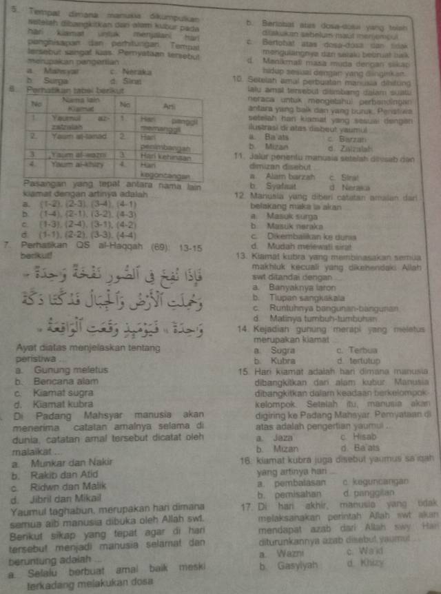 Tempat dimana manušia dikumpulkan b. Berlabat alas dosa-dosa yang toish
Neteiah dibøngkitkan dan alam kubur pada diakukan sebeluz maút mer jemou 
han kiamat untuk merulani han 
panghisapan dan perhitungan. Tempat c. Bertobat atas dosa-dosa can tidak
lersebut sangal iuas: Peryatian tersebul mengulängnye dan setalu bebruat balk
menupakán pengertian d. Manikmal masa muda dençan sikar
a Mates yat c. Neraka bidup sesuai dengan yang dinginkan.
h Surga d. Sinn 10. Setelah amal perbuatan mancasa dinitung
au amal tersebut dismbang dalam suatu 
neraca untuk meogetshul perbandingan 
antara yang balk dan yang bunx.. Penstiwa
setelah han kiamat yang sesuar dengan .
ilustrasi dratas disbeut yaumul
a. Ba ats
b. Mizan c Barzan
d. Ziizslat
11. Jalur penentu manusia setelah deesab dan
dimizan disebut
a. Alam barzah c. Stra!
ng tepat antara nama lain b Syafsat d. Neraka
kiamat dengan artinya adalah 12. Manusia yang diberi catatan amalan dar
a. (1-2),(2-3),(3-4),(4-1) belakang maka la akan
D. (1-4),(2-1),(3-2),(4-3) a. Masuk sura
C. (1-3),(2-4),(3-1),(4-2) b. Masuk neraka
d (1-1),(2-2),(3-3),(4-4)
c. Dikembalikan ke dunia
7. Perhatikan QS al-Haqqah (69): 13-15 d. Mudah melewati sirat
berikut! 13. Kiamat kubra yang membinasakan semua
makhluk kecuali yang dikehendaki Allah
swt ditandai dengan
a. Banyaknya iaron
b. Tiupan sangkakala
c. Runtuhnya bangunan-bangunan
d. Matinya tumbuh-tumbuhan
14. Kejadian gunung merapi yang meletus
merupakan kiamat
Ayat diatas menjelaskan tentang a Sugra c. Terbua
peristiwa b. Kubra d. tertutup
a. Gunung meletus 15. Hari kiamat adalah hani dimana manusia
b. Bencana alam dibangkitkan dan alam kubur Manusia
c. Kiamat sugra dibangkitkan dalar keadaan berkelompok
d. Kiamat kubra kelompok. Setelah itu, manusia akan
Di Padang Mahsyar manusia akan digiring ke Padang Mahsyar, Pemyataan di
menerima catatan amalnya selama di atas adalah pengertian yaumul .
dunia, catatan amal tersebut dicatat oleh a. Jaza c Hisab
malaikat ... b. Mizan d Ba ats
a. Munkar dan Nakir 16: kiamat kubra juga disebut yaumus sa qah
b. Rakib dan Atid yang artinya har
c. Ridwn dan Malik a. pembalasan c. keguncangan
d. Jibril dan Mikail b. pemisahan d. panggilan
Yaumul taghabun, merupakan har dimana 17. Di han akhir, manusia yang tidak
samua aib manusia dibuka oleh Allah sw1. melaksanakan perintah Allah swt akan
Berikut sikap yang tepat agar di har mendapat azab dari Allah swy Han
tersebut menjadi manusia selamat dan diturunkannya azab disebut yaumul .
a. Wazni
beruntung adaiah c. Waid
a Sefalu berbuat amal baik meski b Gasylyah d Khizy
terkadang melakukan dosa