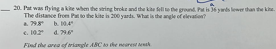 Pat was flying a kite when the string broke and the kite fell to the ground. Pat is 36 yards lower than the kite.
The distance from Pat to the kite is 200 yards. What is the angle of elevation?
a. 79.8° b. 10.4°
c. 10.2° d. 79.6°
Find the area of triangle ABC to the nearest tenth.