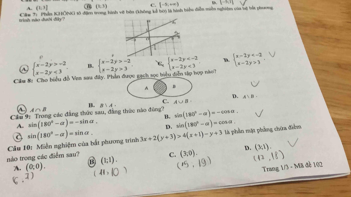 A. (1:3]
(1;3)
C. [-5;+∈fty ) D. [-5;1]
Câu 7: Phần KHÔNG tô đậm trong hình vẽ bên (không kể bờ) là hình biểu diễn miền nghiệm của hệ bắt phương
trình nào dưới đây?
f
a beginarrayl x-2y>-2 x-2y<3endarray.. B. beginarrayl x-2y>-2 x-2y>3endarray.. C beginarrayl x-2y <3endarray.. D. beginarrayl x-2y 3endarray.. 
Câu 8: Cho biểu đồ Ven sau đây. Phần được gạch sọc biểu diễn tập hợp nào?
A B
D. A、B·
C. A∪ B·
B. Bvee A·
A. A∩ B
Câu 9: Trong các đẳng thức sau, đẳng thức nào đúng?
B. sin (180°-alpha )=-cos alpha.
A. sin (180°-alpha )=-sin alpha. sin (180°-alpha )=cos alpha. 
D.
a sin (180°-alpha )=sin alpha. 
Câu 10: Miền nghiệm của bất phương trình 3x+2(y+3)>4(x+1)-y+3 là phần mặt phẳng chứa điểm
D. (3;1). 
nào trong các điểm sau?
C. (3;0).
B (1;1).
A. (0;0). 
Trang 1/3 - Mã đề 102