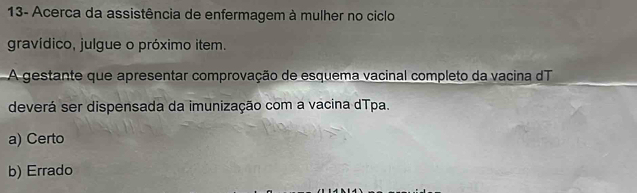 13- Acerca da assistência de enfermagem à mulher no ciclo
gravídico, julgue o próximo item.
A gestante que apresentar comprovação de esquema vacinal completo da vacina dT
deverá ser dispensada da imunização com a vacina dTpa.
a) Certo
b) Errado