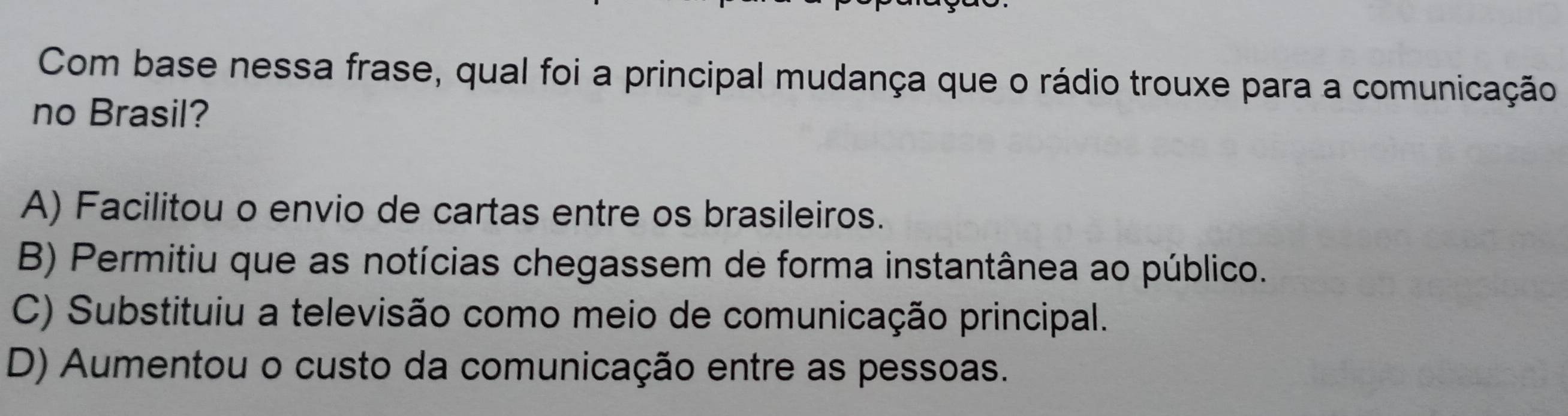 Com base nessa frase, qual foi a principal mudança que o rádio trouxe para a comunicação
no Brasil?
A) Facilitou o envio de cartas entre os brasileiros.
B) Permitiu que as notícias chegassem de forma instantânea ao público.
C) Substituiu a televisão como meio de comunicação principal.
D) Aumentou o custo da comunicação entre as pessoas.