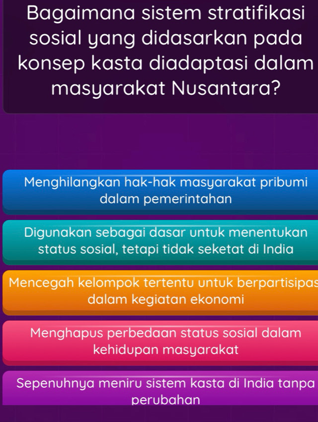 Bagaimana sistem stratifikasi
sosial yang didasarkan pada
konsep kasta diadaptasi dalam
masyarakat Nusantara?
Menghilangkan hak-hak masyarakat pribumi
dalam pemerintahan
Digunakan sebagai dasar untuk menentukan
status sosial, tetapi tidak seketat di India
Mencegah kelompok tertentu untuk berpartisipas
dalam kegiatan ekonomi
Menghapus perbedaan status sosial dalam
kehidupan masyarakat
Sepenuhnya meniru sistem kasta di India tanpa
perubahan