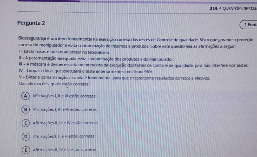 DE 4 QUESTÕES RESTAN
Pergunta 2 1 Pont
Biossegurança é um item fundamental na execução correta dos testes de Controle de qualidade. Visto que garante a proteção
correta do manipulador e evita contaminação de insumos e produtos. Sobre este quesito leia as afirmações a seguir:
I - Lavar mãos e pulsos ao entrar no laboratório.
II - A paramentação adequada evita contaminação dos produtos e do manipulador.
III - A máscara é desnecessária no momento da execução dos testes de controle de qualidade, pois não interfere nos testes.
IV - Limpar o local que executará o teste anteriormente com álcool 96%.
V - Evitar a contaminação cruzada é fundamental para que o teste tenha resultados corretos e efetivos.
Das afirmações, quais estão corretas?
A ) Afirmações I, II e III estão corretas.
B ) Afirmações I, III e IV estão corretas.
C ) Afirmações II, III e IV estão corretas.
D ) Afirmações I, II e V estão corretas.
E) Afirmações II, IV e V estão corretas.