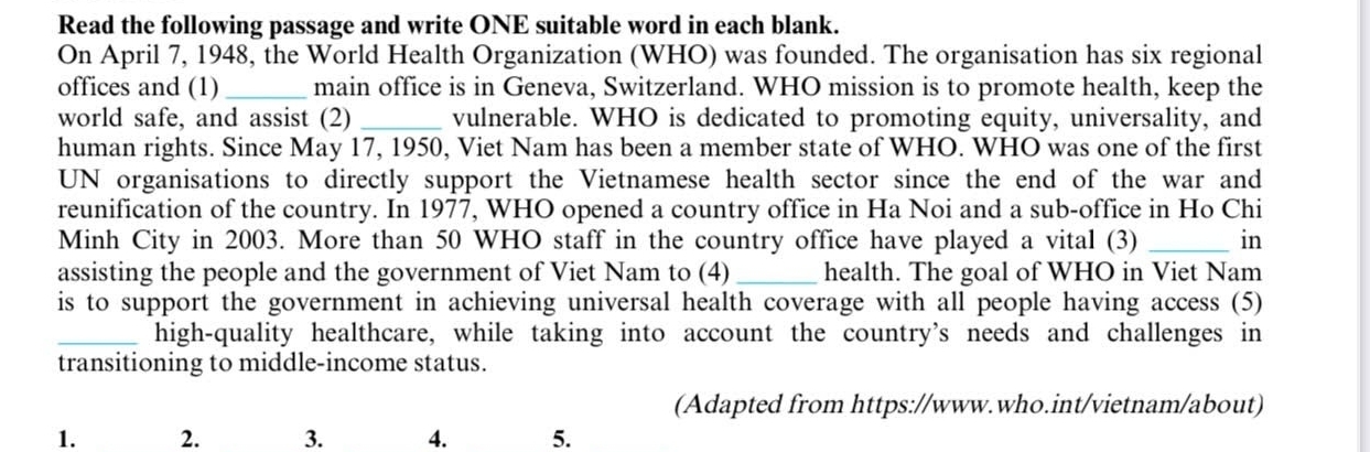 Read the following passage and write ONE suitable word in each blank. 
On April 7, 1948, the World Health Organization (WHO) was founded. The organisation has six regional 
offices and (1)_ main office is in Geneva, Switzerland. WHO mission is to promote health, keep the 
world safe, and assist (2) _vulnerable. WHO is dedicated to promoting equity, universality, and 
human rights. Since May 17, 1950, Viet Nam has been a member state of WHO. WHO was one of the first 
UN organisations to directly support the Vietnamese health sector since the end of the war and 
reunification of the country. In 1977, WHO opened a country office in Ha Noi and a sub-office in Ho Chi 
Minh City in 2003. More than 50 WHO staff in the country office have played a vital (3) _in 
assisting the people and the government of Viet Nam to (4)_ health. The goal of WHO in Viet Nam 
is to support the government in achieving universal health coverage with all people having access (5) 
_high-quality healthcare, while taking into account the country’s needs and challenges in 
transitioning to middle-income status. 
(Adapted from https://www.who.int/vietnam/about) 
1. 2. 3. 4. 5.