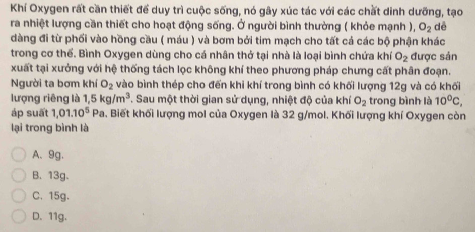 Khí Oxygen rất cần thiết để duy trì cuộc sống, nó gây xúc tác với các chất dinh dưỡng, tạo
ra nhiệt lượng cần thiết cho hoạt động sống. Ở người bình thường ( khỏe mạnh ), O_2 dē
dàng đi từ phối vào hồng cầu ( máu ) và bơm bởi tim mạch cho tất cả các bộ phận khác
trong cơ thể. Bình Oxygen dùng cho cá nhân thở tại nhà là loại bình chứa khí O_2 được sản
xuất tại xưởng với hệ thống tách lọc không khí theo phương pháp chưng cất phân đoạn.
Người ta bơm khí O_2 vào bình thép cho đến khi khí trong bình có khối lượng 12g và có khối
lượng riêng là 1,5kg/m^3. Sau một thời gian sử dụng, nhiệt độ của khí O_2 trong bình là 10^0C, 
áp suất 1,01.10^5P a. Biết khối lượng mol của Oxygen là 32 g/mol. Khối lượng khí Oxygen còn
lại trong bình là
A、 9g.
B、 13g 、
C、 15g.
D. 11g.