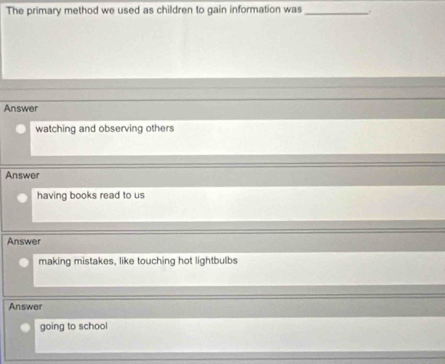 The primary method we used as children to gain information was_
.
Answer
watching and observing others
Answer
having books read to us
Answer
making mistakes, like touching hot lightbulbs
Answer
going to school