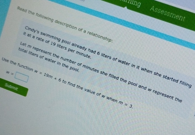 aring 
Assessment 
Read the following description of a relationship 
t at a rate of 19 liters per minute
ndy's swimming pool already had 6 liters of water in it when she started fillir 
total liters of water in the pool
w=□
et m represent the number of minutes she filled the pool and w represent th 
Use the function w=19m+6 to find the value of w wher 
Submit
m=3.