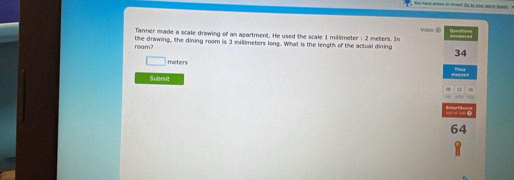 You have prizes to reveal! Go to your game boaed, 
Video ⑥ 
Tanner made a scale drawing of an apartment. He used the scale 1 millimeter : 2 meters. In answered Questions 
the drawing, the dining room is 3 millimeters long. What is the length of the actual dining 
room?
34
□ meters
Time 
elapsed 
Submit 
∞ 21 45
SmartScore 
mut of 100 0
64