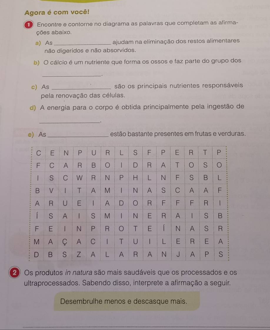 Agora é com você! 
Encontre e contorne no diagrama as palavras que completam as afirma- 
ções abaixo. 
a) As _ajudam na eliminação dos restos alimentares 
não digeridos e não absorvidos. 
b) O cálcio é um nutriente que forma os ossos e faz parte do grupo dos 
_ 
. 
c) As _são os principais nutrientes responsáveis 
pela renovação das células. 
d) A energia para o corpo é obtida principalmente pela ingestão de 
_ 
e) As_ estão bastante presentes em frutas e verduras. 
2 Os produtos in natura são mais saudáveis que os processados e os 
ultraprocessados. Sabendo disso, interprete a afirmação a seguir. 
Desembrulhe menos e descasque mais.