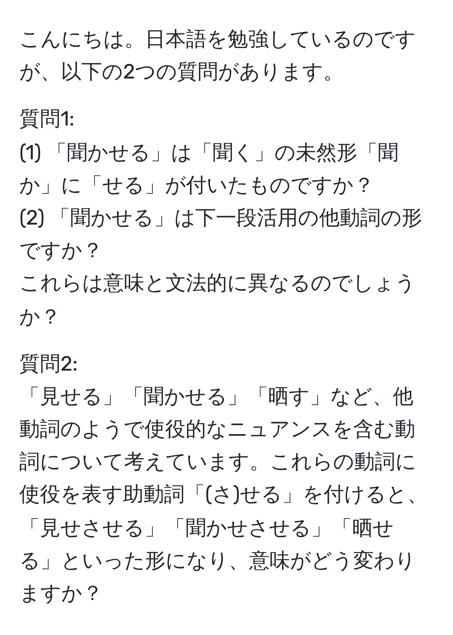 こんにちは。日本語を勉強しているのですが、以下の2つの質問があります。

質問1:
(1) 「聞かせる」は「聞く」の未然形「聞か」に「せる」が付いたものですか？
(2) 「聞かせる」は下一段活用の他動詞の形ですか？
これらは意味と文法的に異なるのでしょうか？

質問2:
「見せる」「聞かせる」「晒す」など、他動詞のようで使役的なニュアンスを含む動詞について考えています。これらの動詞に使役を表す助動詞「(さ)せる」を付けると、「見せさせる」「聞かせさせる」「晒せる」といった形になり、意味がどう変わりますか？