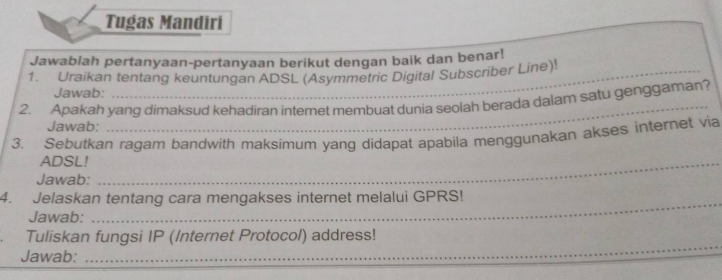 Tugas Mandiri 
Jawablah pertanyaan-pertanyaan berikut dengan baik dan benar! 
1. Uraikan tentang keuntungan ADSL (Asymmetric Digital Subscriber Line)! 
Jawab: 
_ 
2. Apakah yang dimaksud kehadiran internet membuat dunia seolah berada dalam satu genggaman? 
Jawab: 
3. Sebutkan ragam bandwith maksimum yang didapat apabila menggunakan akses internet via 
ADSL! 
Jawab: 
_ 
_ 
_ 
4. Jelaskan tentang cara mengakses internet melalui GPRS! 
Jawab: 
Tuliskan fungsi IP (Internet Protocol) address! 
Jawab: 
_