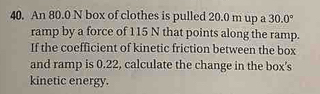 An 80.0 N box of clothes is pulled 20.0 m up a 30.0°
ramp by a force of 115 N that points along the ramp. 
If the coefficient of kinetic friction between the box 
and ramp is 0.22, calculate the change in the box's 
kinetic energy.