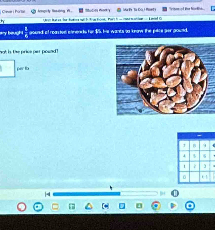 Clever i Portal Amprty Roading W Shadies Womly Math To: Do, + Rizady Tribes of the Northe.. 
Unit Rates for Ratios with Fractions, Part 1 — Instruction — Level G 
ay bought  5/6  pound of roasted almonds for $5. He wants to know the price per pound. 
hat is the price per pound? 
per lb 
4