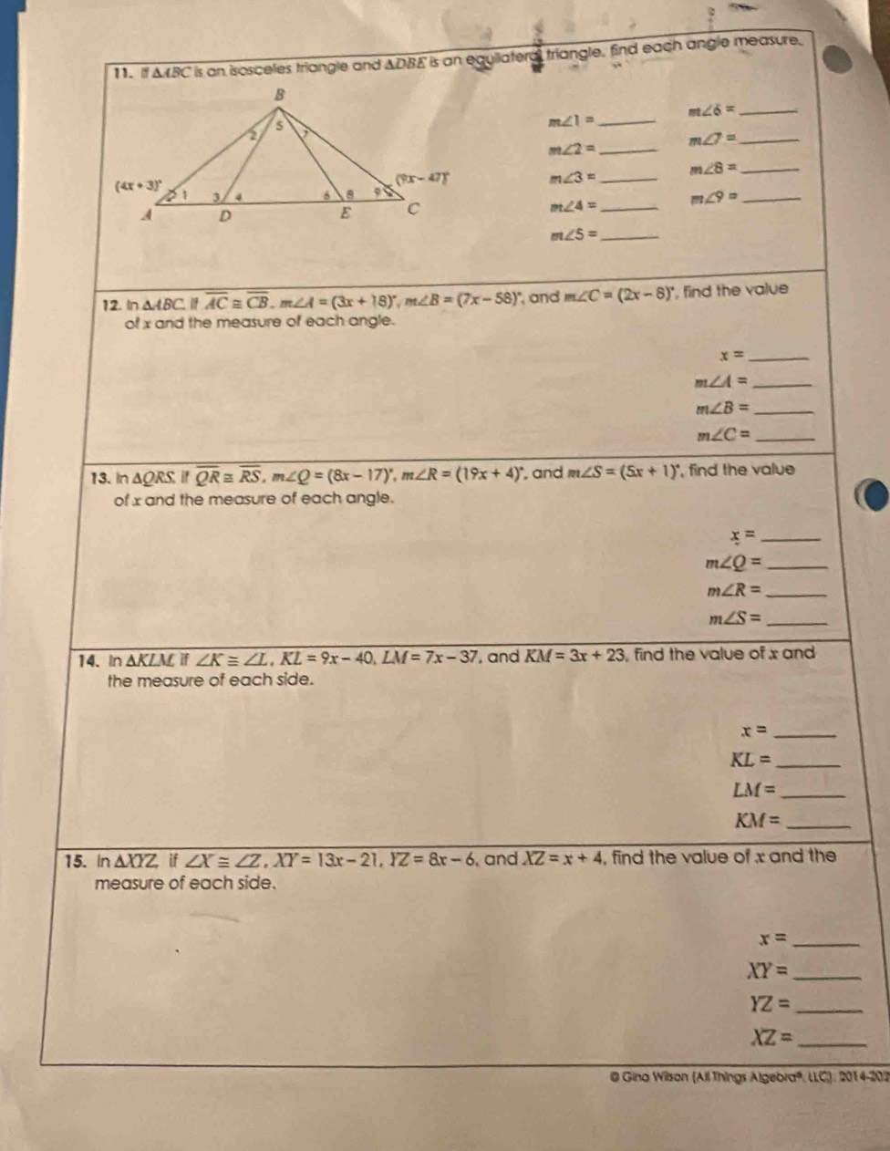 △ ABC is an isosceles triangle and . △ DBE is an equilatera, triangle, find each angle measure.
m∠ 6= _
m∠ 1= _
m∠ 2= _
_ m∠ 7=
m∠ 8= _
m∠ 3= _
_ m∠ 9=
_ m∠ 4=
_ m∠ 5=
12. In △ ABC overline AC≌ overline CB,m∠ A=(3x+18)^circ ,m∠ B=(7x-58)^circ  and m∠ C=(2x-8)^circ  , find the value
of x and the measure of each angle.
_ x=
_ m∠ A=
m∠ B= _
m∠ C= _
13. In △ ORS. if overline QR≌ overline RS,m∠ Q=(8x-17)^circ ,m∠ R=(19x+4)^circ  , and m∠ S=(5x+1)^circ  , find the value
of x and the measure of each angle.
x= _
m∠ Q= _
_ m∠ R=
_ m∠ S=
14. In △ KL if ∠ K≌ ∠ L,KL=9x-40,LM=7x-37 , and KM=3x+23 , find the value of x and
the measure of each side.
_ x=
KL= _
_ LM=
_ KM=
15. In △ XYZ if∠ X≌ ∠ Z,XY=13x-21,YZ=8x-6 and XZ=x+4 , find the value of x and the
measure of each side.
_ x=
XY= _
_ YZ=
_ XZ=
@ Gina Wilson (All Things Algebra®, LLC), 2014-202