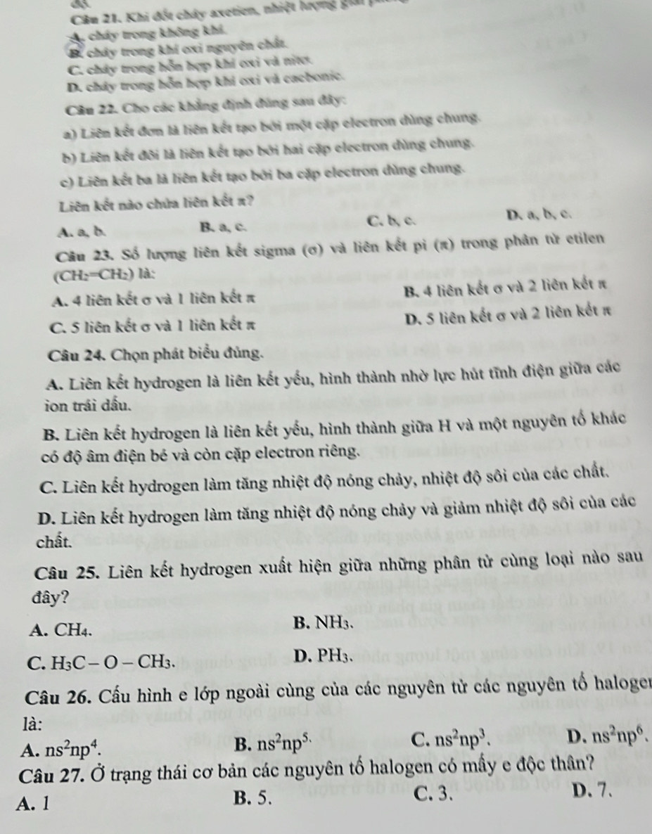 a
Câu 21. Khi đốt chây axetien, nhiệt hượng giải 
cháy trong không khả,
B. chây trong khí ơxi nguyên chất.
C. chây trong hỗn hợp khí oxi và nitơ.
D. cháy trong hỗn hợp khi ơxi và cacbonic.
Câu 22. Cho các khẳng định đúng sau đây:
a) Liên kết đơn là liên kết tạo bởi một cặp electron dùng chung.
b) Liên kết đôi là liên kết tạo bởi hai cặp electron dùng chung.
c) Liên kết ba là liên kết tạo bởi ba cặp electron dùng chung.
Liên kết nào chứa liên kết π?
A. a, b. B. a, c. C. b, c. D. a, b, c.
Câu 23. Số lượng liên kết sigma (ơ) và liên kết pi (π) trong phản tử etilen
(CH₂=CH₂) là:
A. 4 liên kết σ và 1 liên kết π B. 4 liên kết σ và 2 liên kết π
C. 5 liên kết σ và 1 liên kết π D. 5 liên kết σ và 2 liên kết π
Câu 24. Chọn phát biểu đủng.
A. Liên kết hydrogen là liên kết yếu, hình thành nhờ lực hút tĩnh điện giữa các
ion trái dấu.
B. Liên kết hydrogen là liên kết yếu, hình thành giữa H và một nguyên tố khác
có độ âm điện bé và còn cặp electron riêng.
C. Liên kết hydrogen làm tăng nhiệt độ nóng chảy, nhiệt độ sôi của các chất.
D. Liên kết hydrogen làm tăng nhiệt độ nóng chảy và giảm nhiệt độ sôi của các
chất.
Câu 25. Liên kết hydrogen xuất hiện giữa những phân tử cùng loại nào sau
đây?
A. ( H_4
B. NH_3.
C. H_3C-O-CH_3.
D. PH_3.
Cầu 26. Cấu hình e lớp ngoài cùng của các nguyên tử các nguyên tố haloger
là:
A. ns^2np^4.
B. ns^2np^(5.) C. ns^2np^3. D. ns^2np^6.
Câu 27. Ở trạng thái cơ bản các nguyên tố halogen có mấy e độc thân?
A. 1 B. 5.
C.3. D. 7.