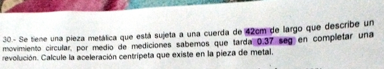 30.- Se tiene una pieza metálica que está sujeta a una cuerda de 42cm de largo que describe un 
movimiento circular, por medio de mediciones sabemos que tarda 0.37 seg en completar una 
revolución. Calcule la aceleración centrípeta que existe en la pieza de metal.