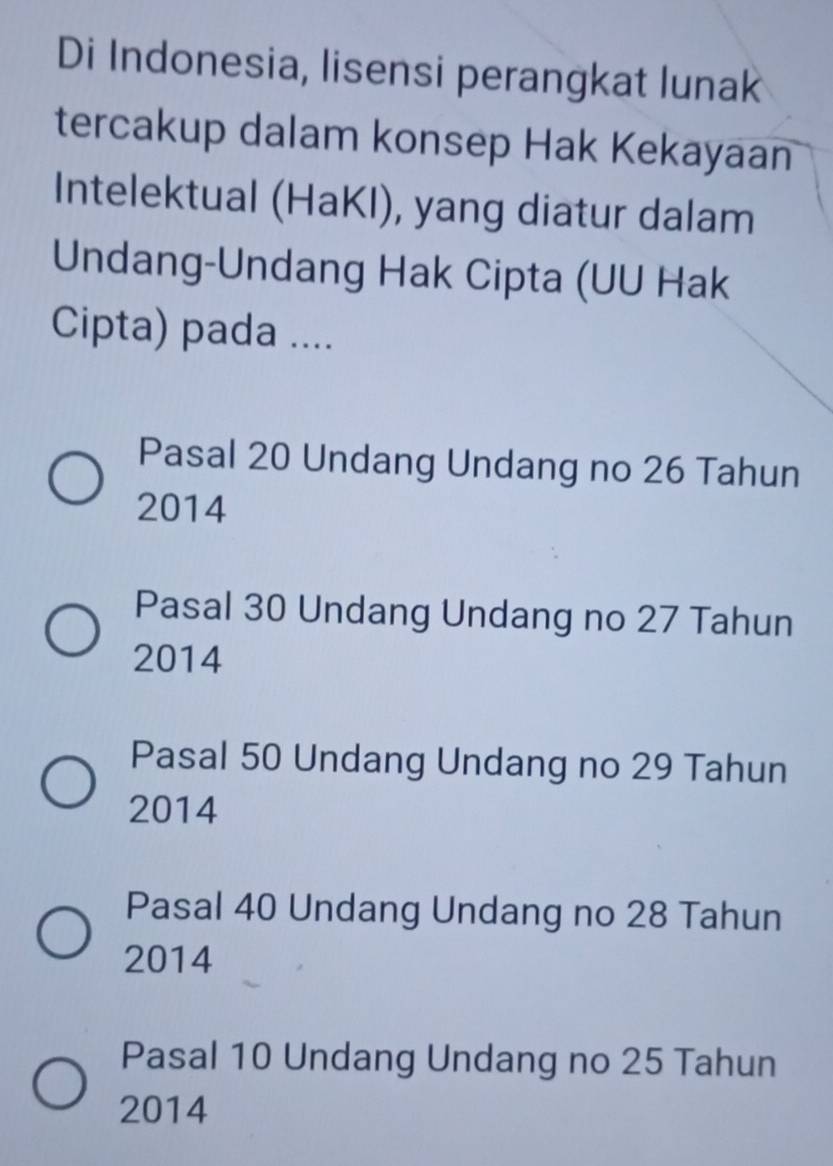 Di Indonesia, lisensi perangkat lunak
tercakup dalam konsep Hak Kekayaan
Intelektual (HaKI), yang diatur dalam
Undang-Undang Hak Cipta (UU Hak
Cipta) pada ....
Pasal 20 Undang Undang no 26 Tahun
2014
Pasal 30 Undang Undang no 27 Tahun
2014
Pasal 50 Undang Undang no 29 Tahun
2014
Pasal 40 Undang Undang no 28 Tahun
2014
Pasal 10 Undang Undang no 25 Tahun
2014