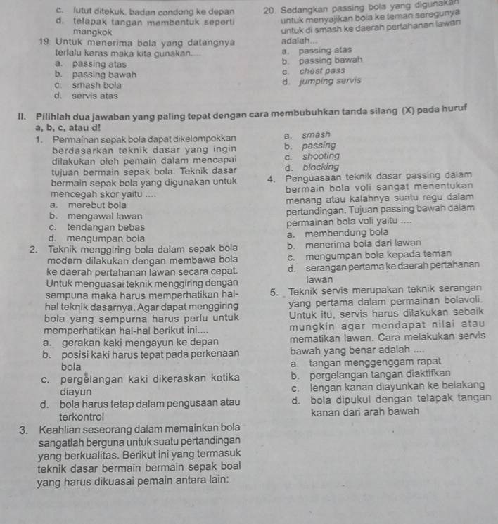 c. lutut ditekuk, badan condong ke depan 20. Sedangkan passing bola yang digunakan
d. telapak tangan membentuk seperti untuk menyajikan bola ke teman seregunya
mangkok
19. Untuk menerima bola yang datangnya adalah... untuk di smash ke daerah pertahanan lawan
terlalu keras maka kita gunakan.... a. passing atas
a. passing atas b. passing bawah
b. passing bawah c chest pass
c. smash bola d. jumping servis
d. servis atas
II. Pilihlah dua jawaban yang paling tepat dengan cara membubuhkan tanda silang (X) pada huruf
a, b, c, atau d!
1. Permainan sepak bola dapat dikelompokkan a. smash
berdasarkan teknik dasar yang ingin b. passing
dilakukan oleh pemain dalam mencapai c. shooting
tujuan bermain sepak bola. Teknik dasar d. blocking
bermain sepak bola yang digunakan untuk 4. Penguasaan teknik dasar passing dalam
mencegah skor yaitu .... bermain bola voli sangat menentukan
a. merebut bola menang atau kalahnya suatu regu dalam
b. mengawal lawan pertandingan. Tujuan passing bawah dalam
c. tendangan bebas permainan bola voli yaitu ....
d. mengumpan bola a. membendung bola
2. Teknik menggiring bola dalam sepak bola b. menerima bola dari lawan
modern dilakukan dengan membawa bola c. mengumpan bola kepada teman
ke daerah pertahanan lawan secara cepat. d. serangan pertama ke daerah pertahanan
Untuk menguasai teknik menggiring dengan Iawan
sempuna maka harus memperhatikan hal- 5. Teknik servis merupakan teknik serangan
hal teknik dasarnya. Agar dapat menggiring yang pertama dalam permainan bolavoli.
bola yang sempurna harus perlu untuk Untuk itu, servis harus dilakukan sebaik
memperhatikan hal-hal berikut ini.... mungkin agar mendapat nilai atau
a. gerakan kaki mengayun ke depan mematikan lawan. Cara melakukan servis
b. posisi kaki harus tepat pada perkenaan bawah yang benar adalah ....
bola a. tangan menggenggam rapat
c. pergelangan kaki dikeraskan ketika b. pergelangan tangan diaktifkan
diayun c. lengan kanan diayunkan ke belakang
d. bola harus tetap dalam pengusaan atau d. bola dipukul dengan telapak tangan
terkontrol kanan dari arah bawah
3. Keahlian seseorang dalam memainkan bola
sangatlah berguna untuk suatu pertandingan
yang berkualitas. Berikut ini yang termasuk
teknik dasar bermain bermain sepak boal
yang harus dikuasai pemain antara lain: