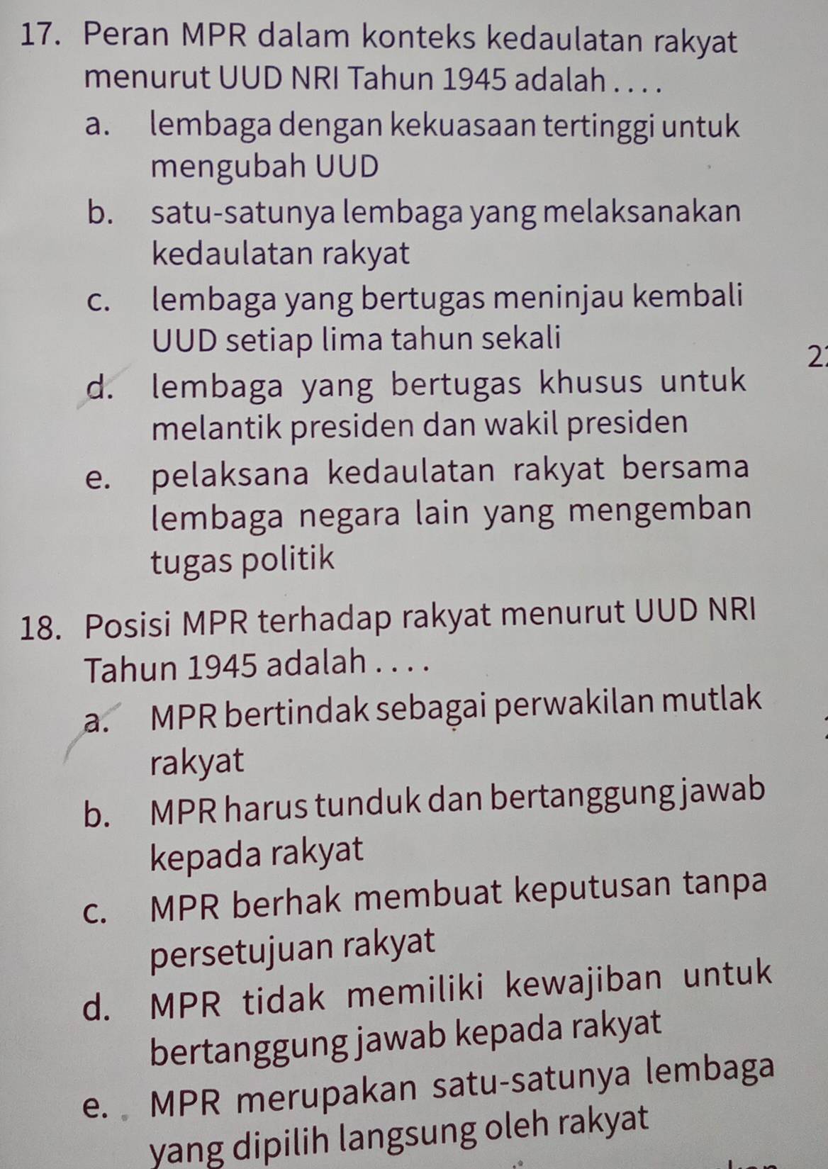 Peran MPR dalam konteks kedaulatan rakyat
menurut UUD NRI Tahun 1945 adalah . . . .
a. lembaga dengan kekuasaan tertinggi untuk
mengubah UUD
b. satu-satunya lembaga yang melaksanakan
kedaulatan rakyat
c. lembaga yang bertugas meninjau kembali
UUD setiap lima tahun sekali
2
d. lembaga yang bertugas khusus untuk
melantik presiden dan wakil presiden
e. pelaksana kedaulatan rakyat bersama
lembaga negara lain yang mengemban
tugas politik
18. Posisi MPR terhadap rakyat menurut UUD NRI
Tahun 1945 adalah . . . .
a. MPR bertindak sebagai perwakilan mutlak
rakyat
b. MPR harus tunduk dan bertanggung jawab
kepada rakyat
c. MPR berhak membuat keputusan tanpa
persetujuan rakyat
d. MPR tidak memiliki kewajiban untuk
bertanggung jawab kepada rakyat
e. MPR merupakan satu-satunya lembaga
yang dipilih langsung oleh rakyat